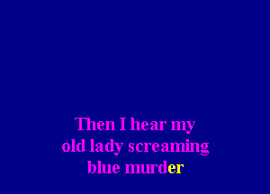 Then I hear my
old lady screaming
blue murder