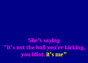 She's saying
It's not the ball you're kicking,
you idiot, it's me
