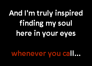And I'm truly inspired
finding my soul

here in your eyes

whenever you call...