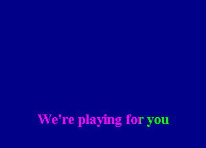 We're playing for you