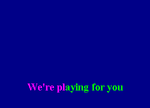 We're playing for you