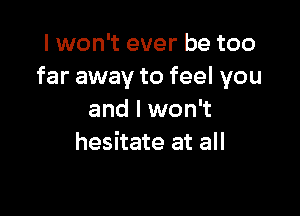 I won't ever be too
far away to feel you

and I won't
hesitate at all