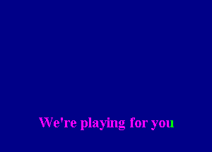 We're playing for you