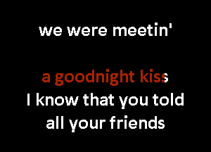 we were meetin'

a goodnight kiss
I know that you told
all your friends