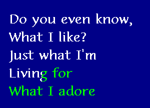 Do you even know,
What I like?

Just what I'm
Living for
What I adore