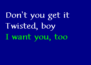 Don't you get it
Twisted, boy

I want you, too