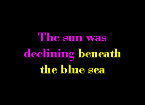 The sun was

declining beneath

the blue sea