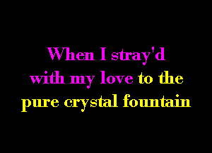 When I siray'd

With my love to the
pure crystal fountain