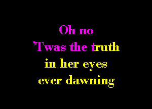 Oh no
'Twas the truth

in her eyes

ever dawning