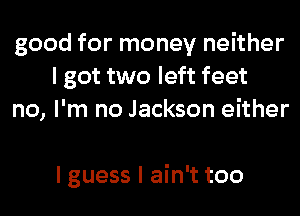 good for money neither
I got two left feet
no, I'm no Jackson either

I guess I ain't too