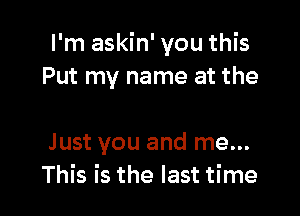 I'm askin' you this
Put my name at the

Just you and me...
This is the last time