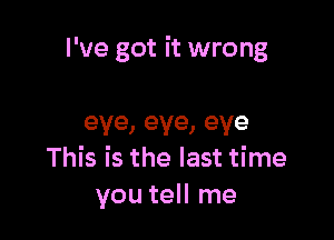 I've got it wrong

eye,eye,eye
This is the last time
you tell me