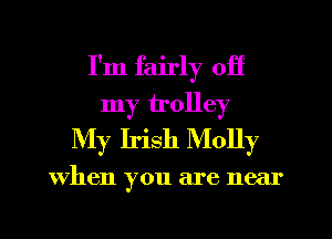 I'm fairly off
my trolley
My Irish Molly

When you are near