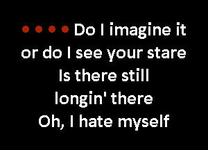 o o o 0 Do I imagine it
or do I see your stare

Is there still
Iongin' there
Oh, I hate myself