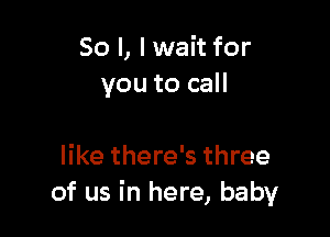 So I, I wait for
you to call

like there's three
of us in here, baby