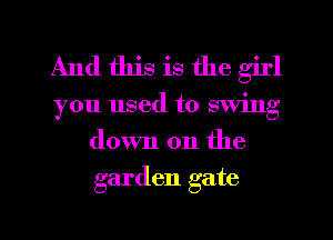 And this is the girl
you used to swing
down on the
garden gate