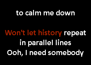 to calm me down

Won't let history repeat
in parallel lines
Ooh, I need somebody