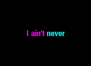 I ain't never