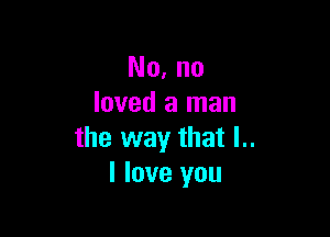 No. no
loved a man

the way that l..
I love you