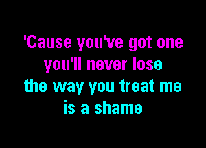 'Cause you've got one
you'll never lose

the way you treat me
is a shame