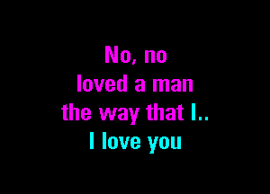 No. no
loved a man

the way that l..
I love you
