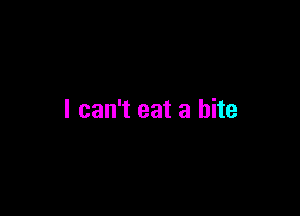I can't eat a bite
