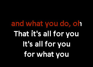 and what you do, oh

That it's all for you
It's all for you
for what you