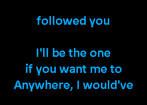 followed you

I'll be the one
if you want me to
Anywhere, I would've