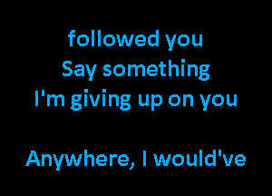 followed you
Say something

I'm giving up on you

Anywhere, I would've