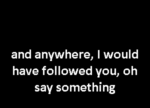 and anywhere, I would
have followed you, oh
say something