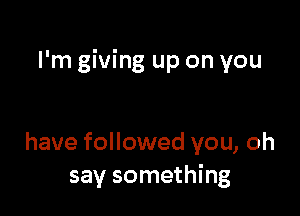 I'm giving up on you

have followed you, oh
say something