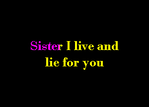 Sister I live and

lie for you