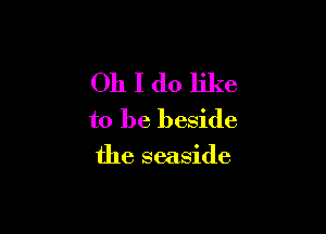 Oh I do like
to be beside

the seaside