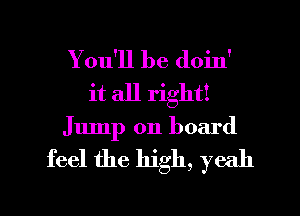 You'll be doin'
it all right!
Jump on board

feel the high, yeah