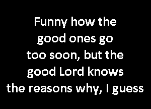 Funny how the
good ones go

too soon, but the
good Lord knows
the reasons why, I guess