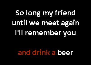 So long my friend
until we meet again

I'll remember you

and drink a beer