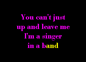 You can't just
up and leave me

I'm a singer

inaband