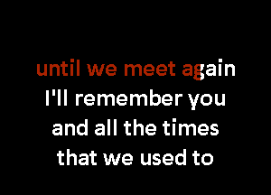 until we meet again

I'll remember you
and all the times
that we used to