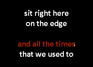 sit right here
on the edge

and all the times
that we used to