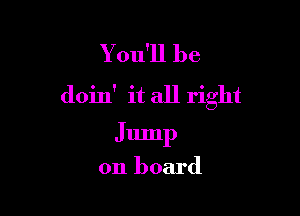 You'll be
doin' it all right

Jump

on board