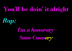 You'll be doin' it alright

Rap.'
1' m a honorary

Sean Connery