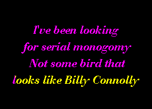 Fve been looking

for serial monogomy
Not some bird that
looks like Billy Connolb'