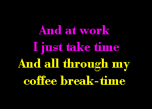 And at work
I just take tilne
And all through my
coffee break-tilne