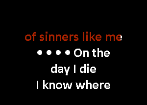 of sinners like me

o o o o On the
day I die
I know where