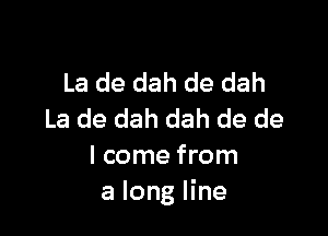 La de dah de dah

La de dah dah de de
I come from
a long line