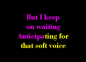 But I keep

on waiting

Anticipating for
that soft voice