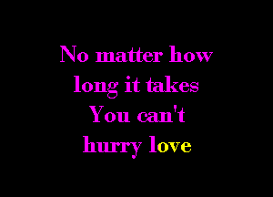 No matter how
long it takes
You can't

hurry love