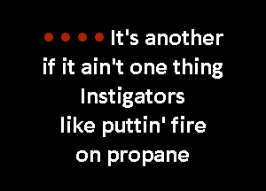0 0 0 0 It's another
if it ain't one thing

Instigators
like puttin' fire
on propane