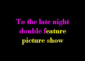 T0 the late night

double feature
picture show