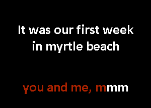 It was our first week
in myrtle beach

you and me, mmm